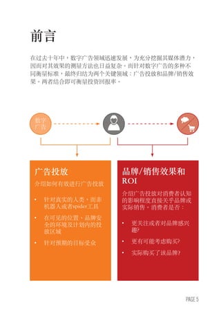 PAGE 5
前言
在过去十年中，数字广告领域迅速发展，为充分挖掘其媒体潜力，
因而对其效果的测量方法也日益复杂。而针对数字广告的多种不
同衡量标准，最终归结为两个关键领域：广告投放和品牌/销售效
果。两者结合即可衡量投资回报率。
广告投放
介绍如何有效进行广告投放
•	 针对真实的人类，而非
机器人或者spider工具
•	 在可见的位置、品牌安
全的环境及计划内的投
放区域
•	 针对预期的目标受众
BRAND/SALESEFFECT&ROI
Describes the extent to
which an ad delivers impact
on consumer perceptions in
relation to a brand or actual
sales. Are consumers...
•	 More aware of or interested
in the brand?
•	 More likely to consider
buying?
•	 Actually purchasing
the brand?
数字
广告
品牌/销售效果和
ROI
介绍广告投放对消费者认知
的影响程度直接关乎品牌或
实际销售。消费者是否：
•	 更关注或者对品牌感兴
趣?
•	 更有可能考虑购买?
•	 实际购买了该品牌？
 