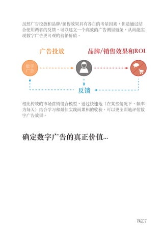 PAGE 7
虽然广告投放和品牌/销售效果具有各自的考量因素，但是通过结
合使用两者的反馈，可以建立一个高效的广告测量链条，从而能实
现数字广告更可观的营销价值。
相比传统的市场营销组合模型，通过快速地（在某些情况下，频率
为每天）结合学习和最佳实践而累积的收获，可以更全面地评估数
字广告效果。
广告投放
反馈
品牌/销售效果和ROI
确定数字广告的真正价值...
数字
广告
 