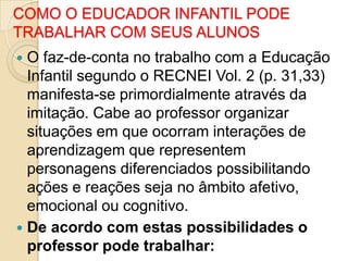 COMO O EDUCADOR INFANTIL PODE
TRABALHAR COM SEUS ALUNOS
O faz-de-conta no trabalho com a Educação
Infantil segundo o RECNEI Vol. 2 (p. 31,33)
manifesta-se primordialmente através da
imitação. Cabe ao professor organizar
situações em que ocorram interações de
aprendizagem que representem
personagens diferenciados possibilitando
ações e reações seja no âmbito afetivo,
emocional ou cognitivo.
 De acordo com estas possibilidades o
professor pode trabalhar:


 