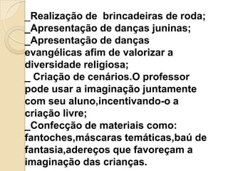 _Realização de brincadeiras de roda;
_Apresentação de danças juninas;
_Apresentação de danças
evangélicas afim de valorizar a
diversidade religiosa;
_ Criação de cenários.O professor
pode usar a imaginação juntamente
com seu aluno,incentivando-o a
criação livre;
_Confecção de materiais como:
fantoches,máscaras temáticas,baú de
fantasia,adereços que favoreçam a
imaginação das crianças.

 