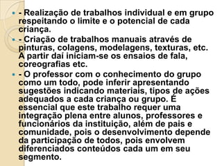 - Realização de trabalhos individual e em grupo
respeitando o limite e o potencial de cada
criança.
 - Criação de trabalhos manuais através de
pinturas, colagens, modelagens, texturas, etc.
A partir daí iniciam-se os ensaios de fala,
coreografias etc.
 - O professor com o conhecimento do grupo
como um todo, pode inferir apresentando
sugestões indicando materiais, tipos de ações
adequados a cada criança ou grupo. É
essencial que este trabalho requer uma
integração plena entre alunos, professores e
funcionários da instituição, além de pais e
comunidade, pois o desenvolvimento depende
da participação de todos, pois envolvem
diferenciados conteúdos cada um em seu
segmento.


 