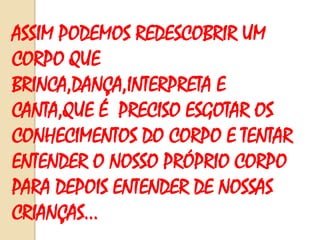ASSIM PODEMOS REDESCOBRIR UM
CORPO QUE
BRINCA,DANÇA,INTERPRETA E
CANTA,QUE É PRECISO ESGOTAR OS
CONHECIMENTOS DO CORPO E TENTAR
ENTENDER O NOSSO PRÓPRIO CORPO
PARA DEPOIS ENTENDER DE NOSSAS
CRIANÇAS...

 