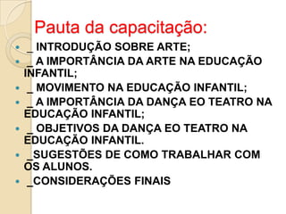 Pauta da capacitação:








_ INTRODUÇÃO SOBRE ARTE;
_ A IMPORTÂNCIA DA ARTE NA EDUCAÇÃO
INFANTIL;
_ MOVIMENTO NA EDUCAÇÃO INFANTIL;
_ A IMPORTÂNCIA DA DANÇA EO TEATRO NA
EDUCAÇÃO INFANTIL;
_ OBJETIVOS DA DANÇA EO TEATRO NA
EDUCAÇÃO INFANTIL.
_SUGESTÕES DE COMO TRABALHAR COM
OS ALUNOS.
_CONSIDERAÇÕES FINAIS

 
