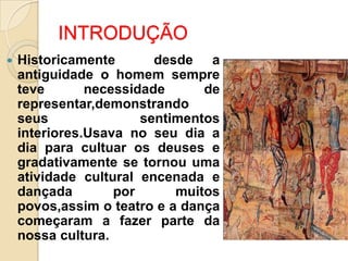 INTRODUÇÃO


Historicamente
desde a
antiguidade o homem sempre
teve
necessidade
de
representar,demonstrando
seus
sentimentos
interiores.Usava no seu dia a
dia para cultuar os deuses e
gradativamente se tornou uma
atividade cultural encenada e
dançada
por
muitos
povos,assim o teatro e a dança
começaram a fazer parte da
nossa cultura.

 