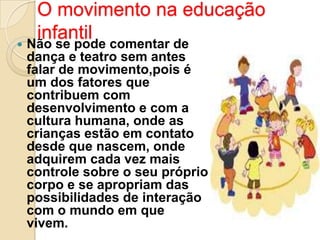 

O movimento na educação
infantil

Não se pode comentar de
dança e teatro sem antes
falar de movimento,pois é
um dos fatores que
contribuem com
desenvolvimento e com a
cultura humana, onde as
crianças estão em contato
desde que nascem, onde
adquirem cada vez mais
controle sobre o seu próprio
corpo e se apropriam das
possibilidades de interação
com o mundo em que
vivem.

 