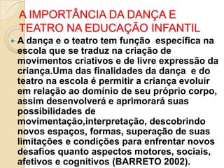 A IMPORTÂNCIA DA DANÇA E
TEATRO NA EDUCAÇÃO INFANTIL


A dança e o teatro tem função específica na
escola que se traduz na criação de
movimentos criativos e de livre expressão da
criança.Uma das finalidades da dança e do
teatro na escola é permitir a criança evoluir
em relação ao domínio de seu próprio corpo,
assim desenvolverá e aprimorará suas
possibilidades de
movimentação,interpretação, descobrindo
novos espaços, formas, superação de suas
limitações e condições para enfrentar novos
desafios quanto aspectos motores, sociais,
afetivos e cognitivos (BARRETO 2002).

 