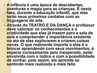 



A infância é uma época de descobertas,
aventuras e magia para as crianças. É nesta
fase, durante a educação infantil, que elas
terão seus primeiros contatos com as
linguagens da arte.
Através do TEATRO E DA DANÇA o professor
deve valorizar os conhecimentos e a
criatividade que elas já trazem para a sala de
aula e compreender a importância existente
no ato de elas explorarem e criarem coisas
novas. O que realmente importa a elas é o
brincar aprendendo com seus movimentos, é
esperar curiosamente pelo inesperado, estar
envolvida com o lúdico e com a possibilidade
de sonhar, pois assim, ela aprende se
sentindo mais realizada e mais feliz.

 