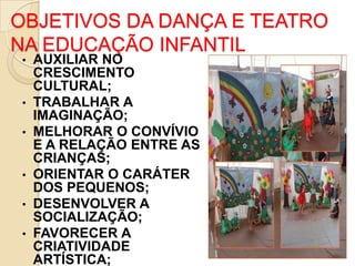OBJETIVOS DA DANÇA E TEATRO
NA EDUCAÇÃO INFANTIL
•

•
•

•
•
•

AUXILIAR NO
CRESCIMENTO
CULTURAL;
TRABALHAR A
IMAGINAÇÃO;
MELHORAR O CONVÍVIO
E A RELAÇÃO ENTRE AS
CRIANÇAS;
ORIENTAR O CARÁTER
DOS PEQUENOS;
DESENVOLVER A
SOCIALIZAÇÃO;
FAVORECER A
CRIATIVIDADE
ARTÍSTICA;

 