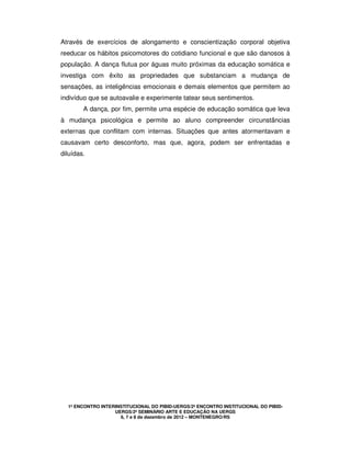 1º ENCONTRO INTERINSTITUCIONAL DO PIBID-UERGS/2º ENCONTRO INSTITUCIONAL DO PIBID-
UERGS/2º SEMINÁRIO ARTE E EDUCAÇÃO NA UERGS
6, 7 e 8 de dezembro de 2012 – MONTENEGRO/RS
Através de exercícios de alongamento e conscientização corporal objetiva
reeducar os hábitos psicomotores do cotidiano funcional e que são danosos à
população. A dança flutua por águas muito próximas da educação somática e
investiga com êxito as propriedades que substanciam a mudança de
sensações, as inteligências emocionais e demais elementos que permitem ao
indivíduo que se autoavalie e experimente tatear seus sentimentos.
A dança, por fim, permite uma espécie de educação somática que leva
à mudança psicológica e permite ao aluno compreender circunstâncias
externas que conflitam com internas. Situações que antes atormentavam e
causavam certo desconforto, mas que, agora, podem ser enfrentadas e
diluídas.
 