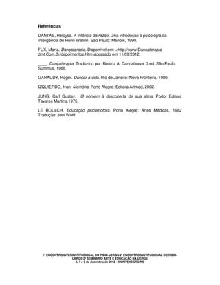 1º ENCONTRO INTERINSTITUCIONAL DO PIBID-UERGS/2º ENCONTRO INSTITUCIONAL DO PIBID-
UERGS/2º SEMINÁRIO ARTE E EDUCAÇÃO NA UERGS
6, 7 e 8 de dezembro de 2012 – MONTENEGRO/RS
Referências
DANTAS, Heloysa. A infância da razão: uma introdução à psicologia da
inteligência de Henri Wallon. São Paulo: Manole, 1990.
FUX, María. Dançaterapia. Disponível em: <http://www.Dancaterapia-
dmt.Com.Br/depoimentos.Htm acessado em 11/09/2012.
____. Dançaterapia. Traduzido por: Beatriz A. Cannabrava. 3.ed. São Paulo:
Summus, 1988.
GARAUDY, Roger. Dançar a vida. Rio de Janeiro: Nova Fronteira, 1980.
IZQUIERDO, Ivan. Memória. Porto Alegre: Editora Artmed, 2002.
JUNG, Carl Gustav. O homem à descoberta de sua alma. Porto: Editora
Tavares Martins,1975.
LE BOULCH. Educação psicomotora. Porto Alegre: Artes Médicas, 1982
Tradução: Jeni Wolff.
 