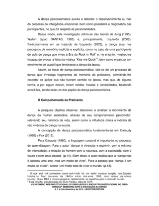 1º ENCONTRO INTERINSTITUCIONAL DO PIBID-UERGS/2º ENCONTRO INSTITUCIONAL DO PIBID-
UERGS/2º SEMINÁRIO ARTE E EDUCAÇÃO NA UERGS
6, 7 e 8 de dezembro de 2012 – MONTENEGRO/RS
A dança psicossomática auxilia a detectar o desenvolvimento ou não
do processo de inteligência emocional, bem como possibilita o diagnóstico das
participantes, no que diz respeito às personalidades.
Desse modo, esta investigação utiliza-se das teorias de Jung (1995),
Wallon (apud DANTAS, 1983) e, principalmente, Izquierdo (2002).
Particularmente em se tratando de Izquierdo (2002), a dança atua nos
processos de memória implícita e explícita, como no caso de uma participante
de aula de dança que viveu a Era do Rock in Roll1
e, no entanto, mostrou-se
incapaz de evocar a letra da música “Kiss me Quick”2
, bem como organizar um
movimento de quadril que lembrasse a dança da época.
Assim, ao tratar de dança psicossomática, fala-se de um processo de
dança que investiga fragmentos de memória da praticante, permitindo-lhe
recordar de ações que não tiveram sentido na época, mas que, de alguma
forma, e por algum motivo, foram retidas, fixadas e consolidadas, bastando
evocá-las, sendo esse um dos papéis da dança psicossomática.
O Comportamento da Praticante
A pesquisa objetiva observar, descrever e analisar o movimento de
dança da mulher sedentária, através de seu comportamento psicomotor,
relevando seu histórico de vida, assim como a influência direta e indireta da
não vivência de dança na escola.
A concepção de dança psicossomática fundamenta-se em Garaudy
(1980) e Fux (2012).
Para Garaudy (1980), a linguagem corporal é importante no processo
de aprendizagem. Para o autor “dançar é vivenciar e exprimir, com o máximo
de intensidade, a relação do homem com a natureza, com a sociedade, com o
futuro e com seus deuses” (p.14). Além disso, o autor explica que a “dança não
é apenas uma arte, mas um modo de viver”. Para a pessoa que “dança é um
modo de existir”, sendo “um modo total de viver o mundo” (p.13).
1
O rock and roll (conhecido como rock'n'roll) foi um estilo musical surgido nos Estados
Unidos no final dos anos de 1940 e início dos anos 1950, com raízes na música
country, blues, R&B e música gospel e, rapidamente, se espalhou para o resto do mundo.
2
Esta canção, popularizada por Elvis Presley, data de 1975.
 