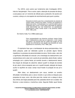 1º ENCONTRO INTERINSTITUCIONAL DO PIBID-UERGS/2º ENCONTRO INSTITUCIONAL DO PIBID-
UERGS/2º SEMINÁRIO ARTE E EDUCAÇÃO NA UERGS
6, 7 e 8 de dezembro de 2012 – MONTENEGRO/RS
Fux (2012), outra autora que fundamenta esta investigação (2012),
trata da “dançaterapia”. Para a autora, após a absorção do processo da dança,
a aula passa a ser um momento de reflexão para a praticante. De acordo com
a autora, a dança um uma espécie de reconhecimento para quem a pratica.
Dançando de dentro para fora e reconhecendo-nos através de
nossos corpos, sentimo-nos melhor. Primeiro nos aceitamos e
depois aos outros. A dançaterapia é um caminho aberto para a
integração total, já que o corpo assim estimulado faz aparecer
áreas adormecidas que nos transformam; ao expressá-las,
representamos nosso mundo oculto e nos sentimos melhor.
(FUX, 1998, p.23).
Do mesmo modo, Fux (1998) explica que:
Viver compreendendo que devemos conhecer nossos limites
para ir deslocando-os, para que se organizem, e com nossos
não posso ir ao encontro dos sim, posso que surgem em nós
quando nos enfrentamos com alguém que necessita de nossa
experiência no movimento. (FUX, 1998, p.98).
É importante frisar que a manifestação de dança psicossomática, foco
desta pesquisa, pode ser detectada quando se percebe alguns fatores
impeditivos no processo de psicomotricidade da aluna. Dentre estes, vale citar
a significativa dificuldade de executar uma cinesiologia de deslocamento com
características como: pisar com a ponta do pé estendida, planta flexão; realizar
ambulação com a planta flexão; pé evertido durante o deslocamento lateral;
leve ângulo de elevação do calcanhar; abduzir quadril na direção da eversão
do pé; aduzir cintura escapular para ver o quadril lançado; abdução de braços
auxilia no equilíbrio do corpo; campo visual focado na projeção de seu pé e
quadril.
Além disso, um deslocamento com recuo, também se constitui
dificuldade momentânea para a aluna iniciante e que ainda se bloqueia para
propostas do corpo, como: não olhar para trás; manter com a cabeça à altura
dos ombros; dar largas passadas para trás; passadas devem ser cruzadas; não
flexionar a caixa torácica e mantenha-a ereta. Segundo Wallon apud Dantas
 