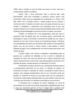 1º ENCONTRO INTERINSTITUCIONAL DO PIBID-UERGS/2º ENCONTRO INSTITUCIONAL DO PIBID-
UERGS/2º SEMINÁRIO ARTE E EDUCAÇÃO NA UERGS
6, 7 e 8 de dezembro de 2012 – MONTENEGRO/RS
(1983), toda a emoção se nutre do efeito que causa no outro, visto que a
emoção produz reação no ambiente.
Quanto mais o aluno demonstrar afeto e sentir-se bem nesta
demonstração, mais será encorajado a praticá-la, porque quanto mais
sentimental, melhor será sua capacidade de compreender a si mesmo. Para
lidar melhor com a situação externa, a dança propicia que se conheça o
sentimento interno. O objetivo é conduzir para uma saúde emocional, já que a
emoção é contagiante e proporciona uma experiência que se dilui com
qualquer bloqueio que a função principal da personalidade possa ofertar como
resistência de permeabilidade ao exercício de sentir e analisar o que sente.
Também, se fortalece com a sua singularidade, ainda que haja um
sentimento forte de ligação para com os demais alunos, confirmando sua
participação no grupo e eliminando o sentimento de solidão que, por vezes, é
presente em sua vida. O aluno vivencia uma experiência singular e individual,
com possibilidade de externar seu sentimento. Mas, também é uma experiência
grupal, uma vez que escuta a mesma música e está exposta a mesma
proposta de gesto e ritmo, estabelecendo uma sintonia afetiva que produz uma
coesão de grupo.
A dança invade o ser humano e ultrapassa a diversidade social, na
garantia que o potencial de habilidade se fixe e auxilie na obtenção da
expressão do corpo, bem como da sintonia com a música, produzindo certa
catarse, pois permite que o aluno sinta o que está guardado e se envolva numa
proposta de terapia, a terapia da dança, já referida por Fux (2012).
No laboratório de dança, local em que o profissional de dança observa
o comportamento psicomotor de sua aluna, na intenção de capturar um
sentimento de tensão e inquietude da mesma. A proposta é reverter essa ou
qualquer outra situação psicossomática vista em seu movimento, posto que
perceba um ambiente de escuta em que pode evocar seu ato consciente e
inconsciente. Cada reação comportamental é rica para análise, ainda mais que
o indivíduo que faz dança é um elemento social frágil em seu emocional.
É importante que o professor de dança estabeleça um canal de
comunicação que se utiliza do conteúdo programático estabelecido pelo aluno,
ou seja, seu movimento genuíno. O foco é instigar todo e qualquer valor
 