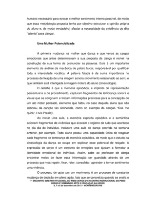1º ENCONTRO INTERINSTITUCIONAL DO PIBID-UERGS/2º ENCONTRO INSTITUCIONAL DO PIBID-
UERGS/2º SEMINÁRIO ARTE E EDUCAÇÃO NA UERGS
6, 7 e 8 de dezembro de 2012 – MONTENEGRO/RS
humano necessário para evocar o melhor sentimento interno possível, de modo
que essa metodologia proposta tenha por objetivo estruturar a opinião própria
do aluno e, de modo verdadeiro, afastar a necessidade da existência do dito
“talento” para dançar.
Uma Mulher Potencializada
A primeira mudança na mulher que dança e que vence as cargas
emocionais que antes determinavam a sua proposta de dança é visível na
construção de sua forma de pronunciar as palavras. Este é um importante
elemento de análise da mecânica de palato bucal, responsável por qualificar
toda a intensidade vocálica. A palavra falada é de suma importância no
processo de fixação de uma imagem sonora (movimento relacionado ao som) e
que também está interligada à imagem motora do aluno (cinesiologia).
O detalhe é que a memória episódica, a implícita de representação
percentual e a de procedimento, capturam fragmentos de lembrança sonora e
visual que se congruem e trocam informações preciosas para a concepção de
um ato motor pensado, elemento que faltou no caso daquela aluna que não
lembrou da canção tão conhecida, como no exemplo da canção “Kiss me
quick”, Elvis Presley.
Ao iniciar uma aula, a memória explícita episódica e a semântica
acionam fragmentos de vivências que evocam o registro de tudo que acontece
no dia dia do indivíduo, inclusive uma aula de dança ocorrida na semana
anterior, por exemplo. Todo aluno possui uma capacidade única de resgatar
cada fragmento de lembrança da memória episódica, de modo que o estudo da
cinesiologia da dança se ocupa em explorar esse potencial de resgate. A
expressão do corpo é um conjunto de emoções que ajudam a formatar a
identidade emocional do indivíduo. Assim, cabe ao professor de dança
encontrar meios de fazer essa informação ser guardada através de um
processo que visa repetir, fixar, reter, consolidar, aprender e tornar sentimento
uma vivência.
O processo de optar por um movimento é um processo de constante
mudança de decisão em plena ação, fato que se concretiza quando se avalia o
 