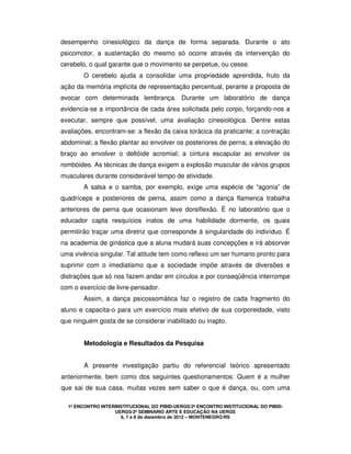 1º ENCONTRO INTERINSTITUCIONAL DO PIBID-UERGS/2º ENCONTRO INSTITUCIONAL DO PIBID-
UERGS/2º SEMINÁRIO ARTE E EDUCAÇÃO NA UERGS
6, 7 e 8 de dezembro de 2012 – MONTENEGRO/RS
desempenho cinesiológico da dança de forma separada. Durante o ato
psicomotor, a sustentação do mesmo só ocorre através da intervenção do
cerebelo, o qual garante que o movimento se perpetue, ou cesse.
O cerebelo ajuda a consolidar uma propriedade aprendida, fruto da
ação da memória implícita de representação percentual, perante a proposta de
evocar com determinada lembrança. Durante um laboratório de dança
evidencia-se a importância de cada área solicitada pelo corpo, forçando-nos a
executar, sempre que possível, uma avaliação cinesiológica. Dentre estas
avaliações, encontram-se: a flexão da caixa torácica da praticante; a contração
abdominal; a flexão plantar ao envolver os posteriores de perna; a elevação do
braço ao envolver o deltóide acromial; a cintura escapular ao envolver os
rombóides. As técnicas de dança exigem a explosão muscular de vários grupos
musculares durante considerável tempo de atividade.
A salsa e o samba, por exemplo, exige uma espécie de “agonia” de
quadríceps e posteriores de perna, assim como a dança flamenca trabalha
anteriores de perna que ocasionam leve dorsiflexão. É no laboratório que o
educador capta resquícios inatos de uma habilidade dormente, os quais
permitirão traçar uma diretriz que corresponde à singularidade do indivíduo. É
na academia de ginástica que a aluna mudará suas concepções e irá absorver
uma vivência singular. Tal atitude tem como reflexo um ser humano pronto para
suprimir com o imediatismo que a sociedade impõe através de diversões e
distrações que só nos fazem andar em círculos e por conseqüência interrompe
com o exercício de livre-pensador.
Assim, a dança psicossomática faz o registro de cada fragmento do
aluno e capacita-o para um exercício mais efetivo de sua corporeidade, visto
que ninguém gosta de se considerar inabilitado ou inapto.
Metodologia e Resultados da Pesquisa
A presente investigação partiu do referencial teórico apresentado
anteriormente, bem como dos seguintes questionamentos: Quem é a mulher
que sai de sua casa, muitas vezes sem saber o que é dança, ou, com uma
 