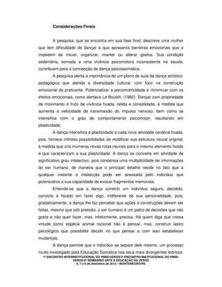 1º ENCONTRO INTERINSTITUCIONAL DO PIBID-UERGS/2º ENCONTRO INSTITUCIONAL DO PIBID-
UERGS/2º SEMINÁRIO ARTE E EDUCAÇÃO NA UERGS
6, 7 e 8 de dezembro de 2012 – MONTENEGRO/RS
Considerações Finais
A pesquisa, que se encontra em sua fase final, descreve uma mulher
que tem dificuldade de dançar e que apresenta barreiras emocionais que a
impedem de iniciar, organizar, manter ou alterar gestos. Sua condição
sedentária, somada a uma vivência psicomotora inconsistente na escola,
contribuem para a concepção de dança psicossomática.
A pesquisa alerta à importância de um plano de aula de dança artístico-
pedagógica que atenda a diversidade cultural, com foco na construção
emocional da praticante. Potencializar a psicomotricidade é minimizar com os
efeitos emocionais, como alertava Le Boulch, (1982). Dançar com propriedade
de movimento é fruto de vivência fixada, retida e consolidada, à medida que
aumenta a velocidade de transmissão do impulso nervoso, bem como se
intensifica com o grau de comportamento psicomotor, resultando em
plasticidade.
A dança intensifica a plasticidade a cada nova atividade cerebral fixada,
pois, fornece infinitas possibilidades de modificar sua estrutura neural original,
à medida que cria inúmeras novas rotas neurais para o mesmo elemento fixado
e que caracterizam a sua plasticidade. A dança se converte em atividade de
significativo grau intelectivo, pois condensa uma multiplicidade de informações
do ser humano, de maneira que o principal detalhe reside no fato que a
qualquer instante a intelecção pode ser acessada pelo indivíduo que
potencializa a sua capacidade de evocar fragmentos memoriais.
Entende-se que a dança constrói um indivíduo seguro, decidido,
convicto e focado em fazer algo, indiferente de sua personalidade, pois,
gradativamente, a dança lhe faz perceber que ações e construções devem ser
feitas, mesmo que sob pressão, o ser humano é um palco de decisões que não
gosta e não quer fazer, mas, infelizmente, precisa. Há quem diga que nossa
virtude como espécie animal racional não é pensar, mas, construir lastro
psicológico que possibilite decidir no que pensar e com isso estabelecer
mudanças.
A dança permite que o indivíduo se separe dele mesmo, um processo
muito investigado pela Educação Somática nos seus mais divergentes teóricos.
 