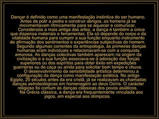 Dançar é definido como uma manifestação instintiva do ser humano. Antes de polir a pedra e construir abrigos, os homens já se movimentavam ritmicamente para se aquecer e comunicar.       Considerada a mais antiga das artes, a dança é também a única que dispensa materiais e ferramentas. Ela só depende do corpo e da vitalidade humana para cumprir a sua função enquanto instrumento de afirmação dos sentimentos e experiências subjectivas do homem.       Segundo algumas correntes da antropologia, as primeiras danças humanas eram individuais e relacionavam-se com a conquista amorosa. As danças colectivas também aparecem na origem da civilização e a sua função associava-se à adoração das forças superiores ou dos espíritos para obter êxito em expedições guerreiras ou de caça ou ainda para solicitar bom tempo e chuva.       O desenvolvimento da sensibilidade artística determinou a configuração da dança como manifestação estética. No antigo Egipto, 20 séculos antes da era cristã, já se realizavam as chamadas danças astroteológicas em homenagem ao deus Osíris. O carácter religioso foi comum às danças clássicas dos povos asiáticos.       Na Grécia clássica, a dança era frequentemente vinculada aos jogos, em especial aos olímpicos.  