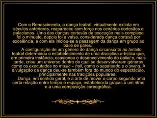 Com o Renascimento, a dança teatral, virtualmente extinta em séculos anteriores, reapareceu com força nos cenários cortesãos e palacianos. Uma das danças cortesãs de execução mais complexa foi o minuete, depois foi a valsa, considerada dança cortesã por excelência, e com ela iniciou-se a passagem da dança em grupo ao baile de pares.       A configuração de um género de dança circunscrito ao âmbito teatral determinou o estabelecimento de uma disciplina artística que, em primeira instância, ocasionou o desenvolvimento do  ballet  e, mais tarde, criou um universo dentro do qual se desenvolveram géneros como os executados no  music – hall , como o sapateado e o  swing . A divulgação da dança deu-se também fora do mundo do espectáculo, principalmente nas tradições populares.       Dança, em sentido geral, é a arte de mover o corpo segundo uma certa relação entre tempo e espaço, estabelecida graças a um ritmo e a uma composição coreográfica. 