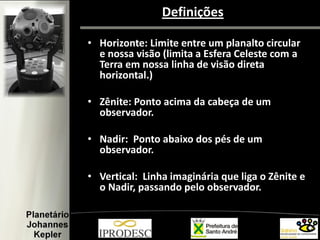 Definições
• Horizonte: Limite entre um planalto circular
e nossa visão (limita a Esfera Celeste com a
Terra em nossa linha de visão direta
horizontal.)
• Zênite: Ponto acima da cabeça de um
observador.
• Nadir: Ponto abaixo dos pés de um
observador.
• Vertical: Linha imaginária que liga o Zênite e
o Nadir, passando pelo observador.
 