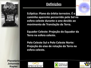 Definições
Eclíptica: Plano da órbita terrestre. É o
caminho aparente percorrido pelo Sol na
esfera celeste durante o ano devido ao
movimento de Translação da Terra.
Equador Celeste: Projeção do Equador da
Terra na esfera celeste.
Polo Celeste Sul e Polo Celeste Norte:
Projeção do eixo de rotação da Terra na
esfera celeste.
 