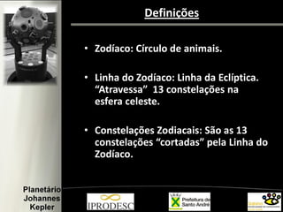 Definições
• Zodíaco: Círculo de animais.
• Linha do Zodíaco: Linha da Eclíptica.
“Atravessa” 13 constelações na
esfera celeste.
• Constelações Zodiacais: São as 13
constelações “cortadas” pela Linha do
Zodíaco.
 