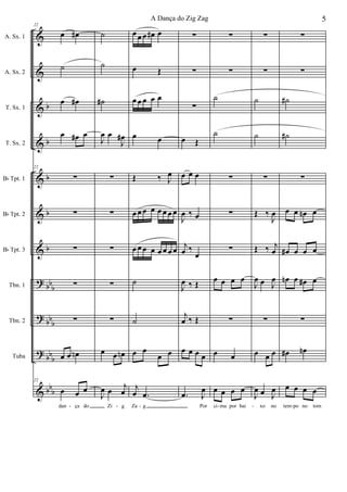 &
&
&
&
&
&
&
?
?
?
&
b
b
b
b
b
bb
b
bb
b
bb
b
bb
b
A. Sx. 1
A. Sx. 2
T. Sx. 1
T. Sx. 2
Bb Tpt. 1
Bb Tpt. 2
Bb Tpt. 3
Tbn. 1
Tbn. 2
Tuba
22
œ œ#
˙
œ œ#
œ œ# œ
22
∑
∑
∑
∑
∑
œ œ œn
22
œ œ œ
dan ça do
˙
˙
˙#
J
œ œ
J
œ#
∑
∑
∑
∑
∑
œ œ œn
J
œ œ
j
œ
Zi g
œ œ œ œ# œ
œ Œ
œ œ œ œ œ
œ œ
Œ ‰ J
œ
œ œ œ œ œ œ œ œ
œ œ œ œ œ œ œ œ
˙
˙
œ œ
œ œ
j
œ .œ
Za g
∑
∑
∑
œ Œ
œ œ œ
J
œ ‰ œ
j
œ ‰
œ
J
œ ‰ Œ
j
œ ‰ Œ
œ œ œ œ
.œ J
œ
Por
∑
∑
˙
˙
∑
∑
∑
œ œ œ œ
∑
œ œ
œ œ œ œ
ci ma por bai
∑
∑
˙
˙
∑
Œ ‰
J
œ
Œ ‰ j
œ
J
œ œ J
œ
∑
œ œ œ
J
œ œ J
œ
xo no
∑
∑
˙#
˙#
∑
œ œ œn œ
œ# œ œ œ
œn œ œ# œ
∑
œ# œn
œ œ œ œ
tem po no tom- - - - - -
5A Dança do Zig Zag
 