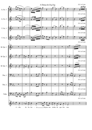 &
&
&
&
&
&
&
?
?
?
&
b
b
b
b
b
bb
b
bb
b
bb
b
bb
b
A. Sx. 1
A. Sx. 2
T. Sx. 1
T. Sx. 2
Bb Tpt. 1
Bb Tpt. 2
Bb Tpt. 3
Tbn. 1
Tbn. 2
Tuba
43 œ œ œ œ
œ œ œ œ
∑
œ
œ œ œ
43
∑
œ œ
œ œ
∑
∑
œ
œ œ œ
43
œ œ
ri nha
˙
˙b
˙
˙b
∑
J
œ œ J
œ
J
œ œ J
œ
∑
∑
œn
œ œ
‰ œ J
œ
de ba
œ
œœœœœœœ
œ œœœœœœ
œ
œœœœœœœ
œœœœœœœœ
∑
œ œ
œ œ
Œ œ œ
Œ œ œ
œ
œ œ
œ œ
lan ço
œ
Œ
œ Œ
œ
Œ
œ œ œ œ
J
œ Œ.
œ Œ
œ Œ
J
œ
‰ Œ
J
œ ‰ Œ
œ œ
œ œ œ œ
De pois nas
œ œ
œ œ
œ œ
œ œ
∑
∑
∑
∑
∑
œ
œ
J
œ œ
J
œ
on das do
œ œ
œ œ
œ œ
œ œ
∑
∑
∑
∑
∑
œ œ œ
œ œ
que bra
˙
˙
˙
˙
‰
.œ
‰ .œ
‰ .œ
œ œ œ
œ œ œ
œ œ œ
˙
mar.
D.S. al Coda
œ ≈
œ œ œ
D.S. al Coda
œ ≈ œ œ œ
D.S. al Coda
œ
≈
œ œ œ
D.S. al Coda
œ ≈ œ œ œ
D.S. al Coda
œœœœ œ
D.S. al Coda
œœœœ œ
D.S. al Coda
œœœœ œ
D.S. al Coda
œ œ
D.S. al Coda
œ œ
D.S. al Coda
œ œ
D.S. al Coda
∑
- - - - - -
8
A Dança do Zig Zag
 