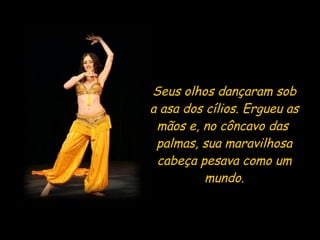 Seus olhos dançaram sob a asa dos cílios. Ergueu as mãos e, no côncavo das  palmas, sua maravilhosa cabeça pesava como um mundo. 