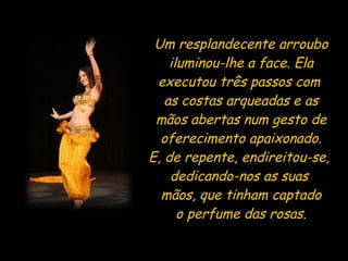 Um resplandecente arroubo iluminou-lhe a face. Ela executou três passos com  as costas arqueadas e as mãos abertas num gesto de oferecimento apaixonado. E, de repente, endireitou-se,  dedicando-nos as suas  mãos, que tinham captado o perfume das rosas. 