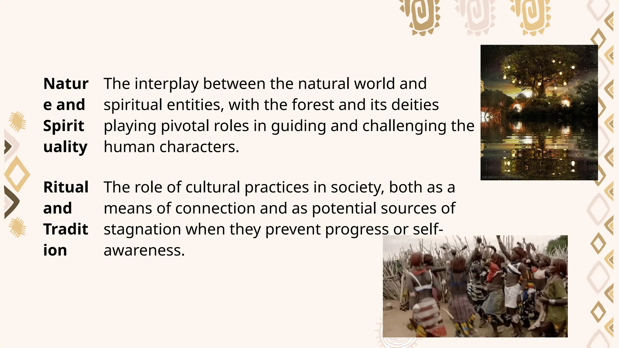Natur
e and
Spirit
uality
The interplay between the natural world and
spiritual entities, with the forest and its deities
playing pivotal roles in guiding and challenging the
human characters.
Ritual
and
Tradit
ion
The role of cultural practices in society, both as a
means of connection and as potential sources of
stagnation when they prevent progress or self-
awareness.
 