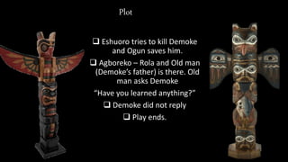 Plot
 Eshuoro tries to kill Demoke
and Ogun saves him.
 Agboreko – Rola and Old man
(Demoke’s father) is there. Old
man asks Demoke
“Have you learned anything?”
 Demoke did not reply
 Play ends.
 