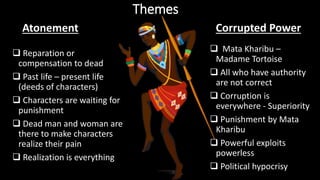 Themes
 Reparation or
compensation to dead
 Past life – present life
(deeds of characters)
 Characters are waiting for
punishment
 Dead man and woman are
there to make characters
realize their pain
 Realization is everything
 Mata Kharibu –
Madame Tortoise
 All who have authority
are not correct
 Corruption is
everywhere - Superiority
 Punishment by Mata
Kharibu
 Powerful exploits
powerless
 Political hypocrisy
Atonement Corrupted Power
 