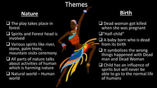 Themes
 The play takes place in
forest
 Spirits and Forest head is
involved
 Various spirits like river,
stone, palm trees,
mountain visits ceremony
 All parts of nature talks
about activities of human
which is harming nature
 Natural world – Human
world
 Dead woman got killed
when she was pregnant
“Half-child”
 A baby born who is dead
from its birth
 It symbolises the wrong
things happened with Dead
man and Dead Woman
 Child has an influence of
spirits but will never be
able to go to the normal life
of humans
Nature Birth
 