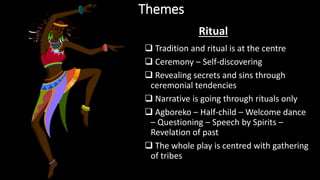 Themes
 Tradition and ritual is at the centre
 Ceremony – Self-discovering
 Revealing secrets and sins through
ceremonial tendencies
 Narrative is going through rituals only
 Agboreko – Half-child – Welcome dance
– Questioning – Speech by Spirits –
Revelation of past
 The whole play is centred with gathering
of tribes
Ritual
 
