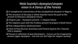 Wole Soyinka's dystopian/utopian
vision in A Dance of the Forests
 A metaphorical commentary of the sociopolitical situation in Nigeria.
 The structure of the play in which Soyinka traces the past to the
present to forecast a dystopian future.
 Utopian past – Dystopian present –> Utopian future
 The hopeless past with the fruitless present to project a bleak future
 Post-independence disillusionment
 Clash of Past (Human atrocities) and Present (quests for a futurity
that is utopian)
 Present is reflection of past (Dystopian) – Future can be imagined by
present (again dystopian – but one can still hope for utopian society)
 