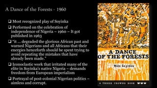  Most recognized play of Soyinka
 Performed on the celebration of
independence of Nigeria – 1960 – It got
published in 1963
 “it ... degraded the glorious African past and
warned Nigerians and all Africans that their
energies henceforth should be spent trying to
avoid repeating the mistakes that have
already been made.”
 Iconoclastic work that irritated many of the
elite in Soyinka's native Nigeria – demands
freedom from European imperialism
 Portrayal of post-colonial Nigerian politics –
aimless and corrupt.
A Dance of the Forests - 1960
 