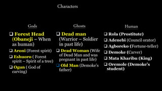 Characters
Gods
 Forest Head
(Obaneji – When
as human)
 Aroni (Forest spirit)
 Eshuoro ( Forest
spirit – Spirit of a tree)
 Ogun ( God of
carving)
Ghosts
 Dead man
(Warrior – Soldier
in past life)
 Dead Woman (Wife
of Dead Man and was
pregnant in past life)
 Old Man (Demoke’s
father)
Human
 Rola (Prostitute)
 Adenebi (Council orator)
 Agboreko (Fortune-teller)
 Demoke (Carver)
 Mata Kharibu (King)
 Oremole (Demoke’s
student)
 