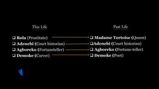 This Life
 Rola (Prostitute)
 Adenebi (Court historian)
 Agboreko (Fortuneteller)
 Demoke (Carver)
Past Life
 Madame Tortoise (Queen)
Adenebi (Court historian)
 Agboreko (Fortune-teller)
 Demoke (Poet)
 