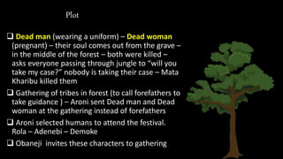 Plot
 Dead man (wearing a uniform) – Dead woman
(pregnant) – their soul comes out from the grave –
in the middle of the forest – both were killed –
asks everyone passing through jungle to “will you
take my case?” nobody is taking their case – Mata
Kharibu killed them
 Gathering of tribes in forest (to call forefathers to
take guidance ) – Aroni sent Dead man and Dead
woman at the gathering instead of forefathers
 Aroni selected humans to attend the festival.
Rola – Adenebi – Demoke
 Obaneji invites these characters to gathering
 