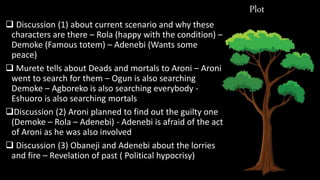 Plot
 Discussion (1) about current scenario and why these
characters are there – Rola (happy with the condition) –
Demoke (Famous totem) – Adenebi (Wants some
peace)
 Murete tells about Deads and mortals to Aroni – Aroni
went to search for them – Ogun is also searching
Demoke – Agboreko is also searching everybody -
Eshuoro is also searching mortals
Discussion (2) Aroni planned to find out the guilty one
(Demoke – Rola – Adenebi) - Adenebi is afraid of the act
of Aroni as he was also involved
 Discussion (3) Obaneji and Adenebi about the lorries
and fire – Revelation of past ( Political hypocrisy)
 