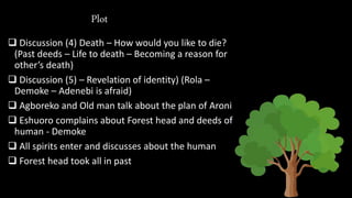 Plot
 Discussion (4) Death – How would you like to die?
(Past deeds – Life to death – Becoming a reason for
other’s death)
 Discussion (5) – Revelation of identity) (Rola –
Demoke – Adenebi is afraid)
 Agboreko and Old man talk about the plan of Aroni
 Eshuoro complains about Forest head and deeds of
human - Demoke
 All spirits enter and discusses about the human
 Forest head took all in past
 