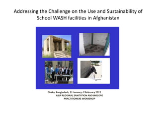 Addressing the Challenge on the Use and Sustainability of
         School WASH facilities in Afghanistan




                         Adane Bekele, WASH Specialist, UNICEF-Afghanistan

               Dhaka, Bangladesh, 31 January -2 February 2012
                      ASIA REGIONAL SANITATION AND HYGIENE
                             PRACTITIONERS WORKSHOP
 