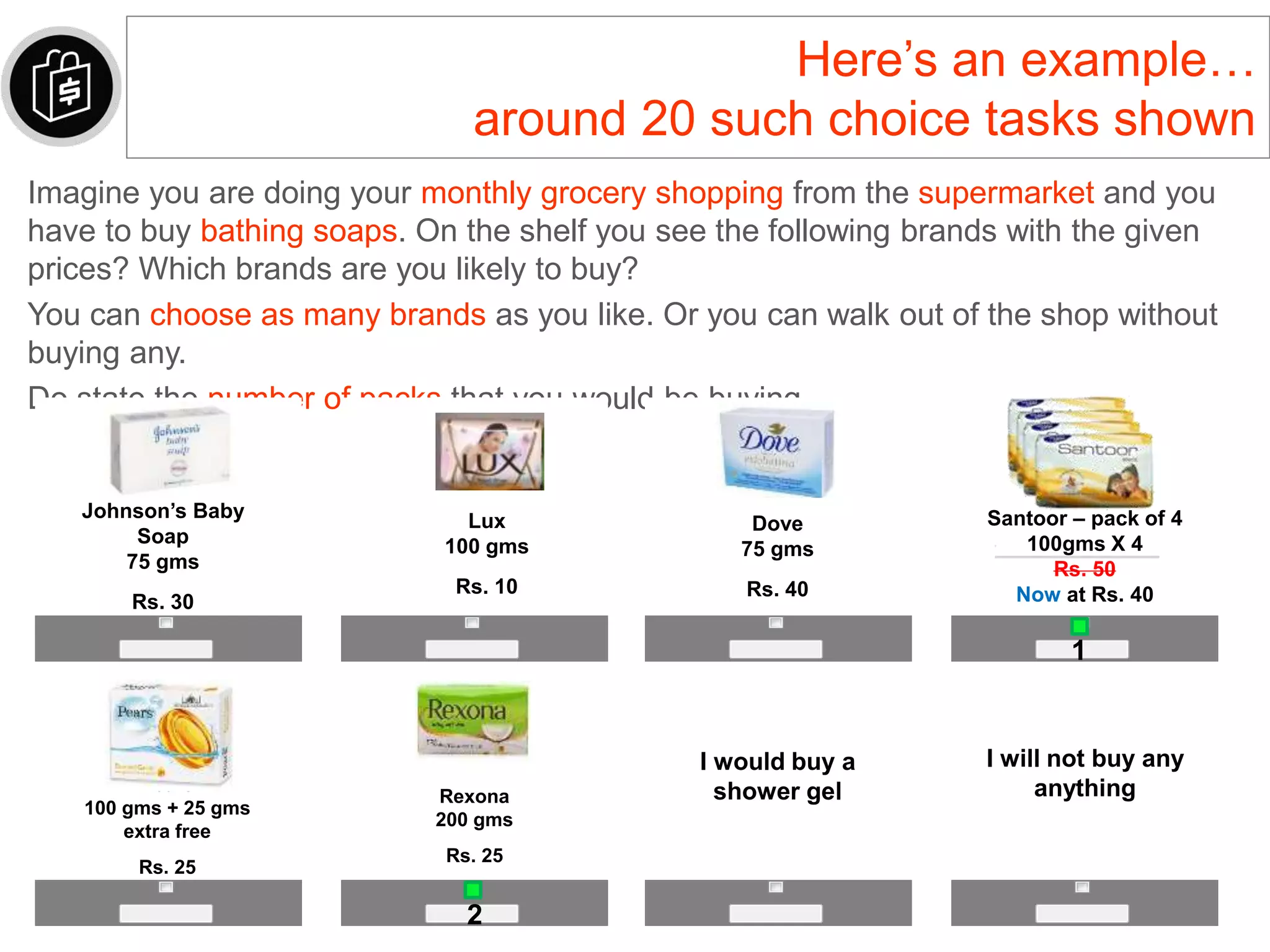 Here’s an example…
around 20 such choice tasks shown
Imagine you are doing your monthly grocery shopping from the supermarket and you
have to buy bathing soaps. On the shelf you see the following brands with the given
prices? Which brands are you likely to buy?
You can choose as many brands as you like. Or you can walk out of the shop without
buying any.
Do state the number of packs that you would be buying.
I will not buy any
anything
2
Johnson’s Baby
Soap
75 gms
Rs. 30
Dove
75 gms
Rs. 40
Santoor – pack of 4
100gms X 4
Rs. 50
Now at Rs. 40
Pears
100 gms + 25 gms
extra free
Rs. 25
Rexona
200 gms
Rs. 25
I would buy a
shower gel
Lux
100 gms
Rs. 10
1
 