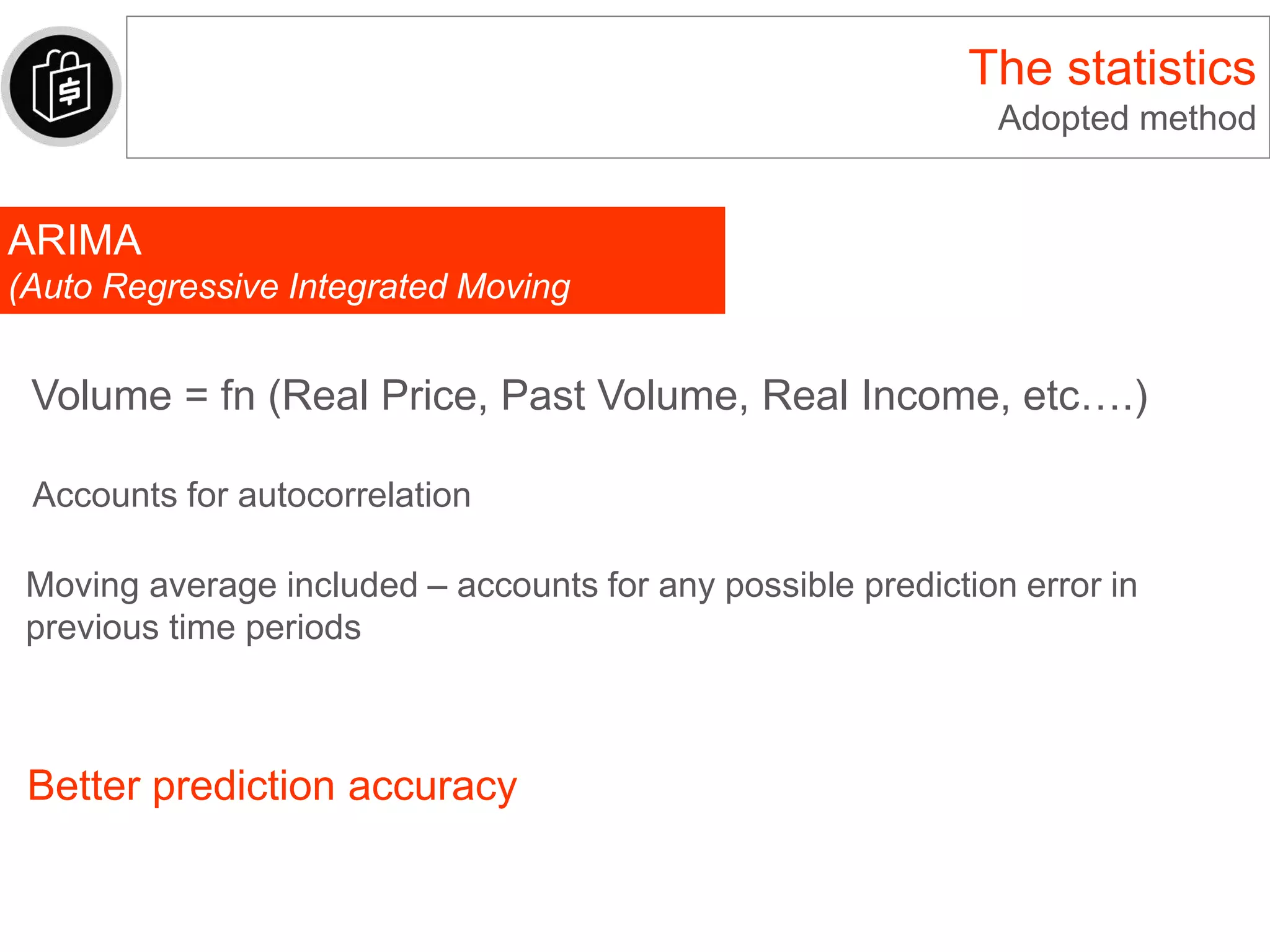The statistics
Adopted method
ARIMA
(Auto Regressive Integrated Moving
Average)
Volume = fn (Real Price, Past Volume, Real Income, etc….)
Moving average included – accounts for any possible prediction error in
previous time periods
Accounts for autocorrelation
Better prediction accuracy
 