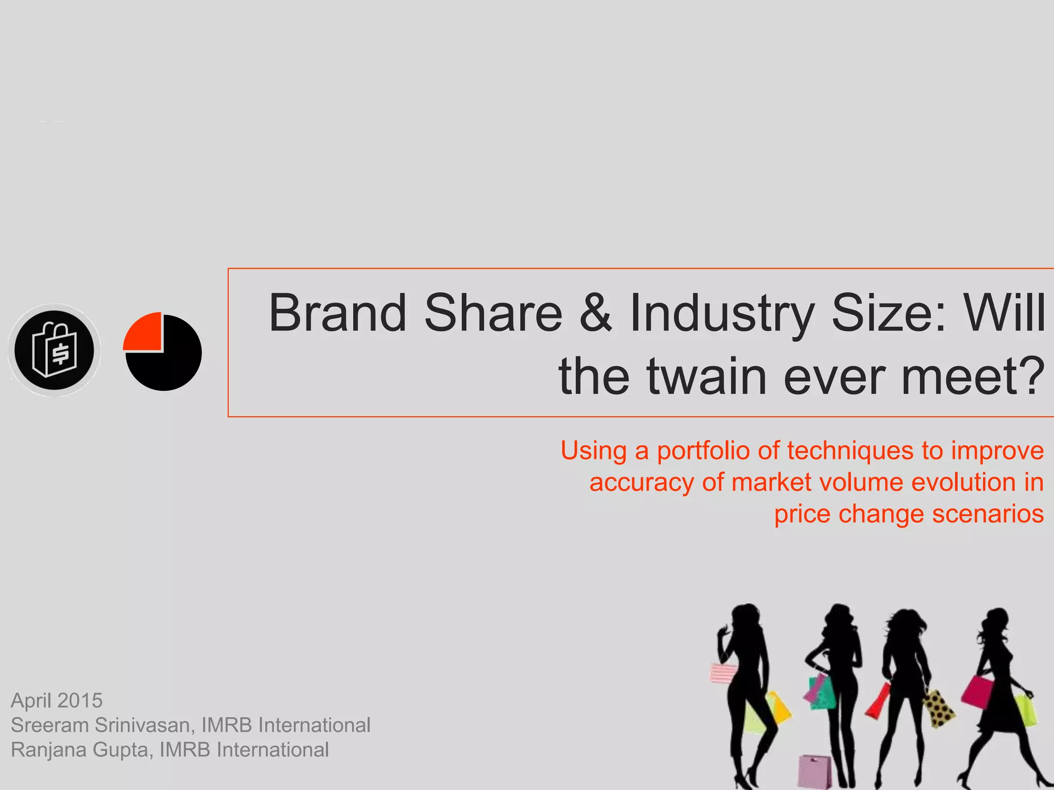 Brand Share & Industry Size: Will
the twain ever meet?
Using a portfolio of techniques to improve
accuracy of market volume evolution in
price change scenarios
April 2015
Sreeram Srinivasan, IMRB International
Ranjana Gupta, IMRB International
 