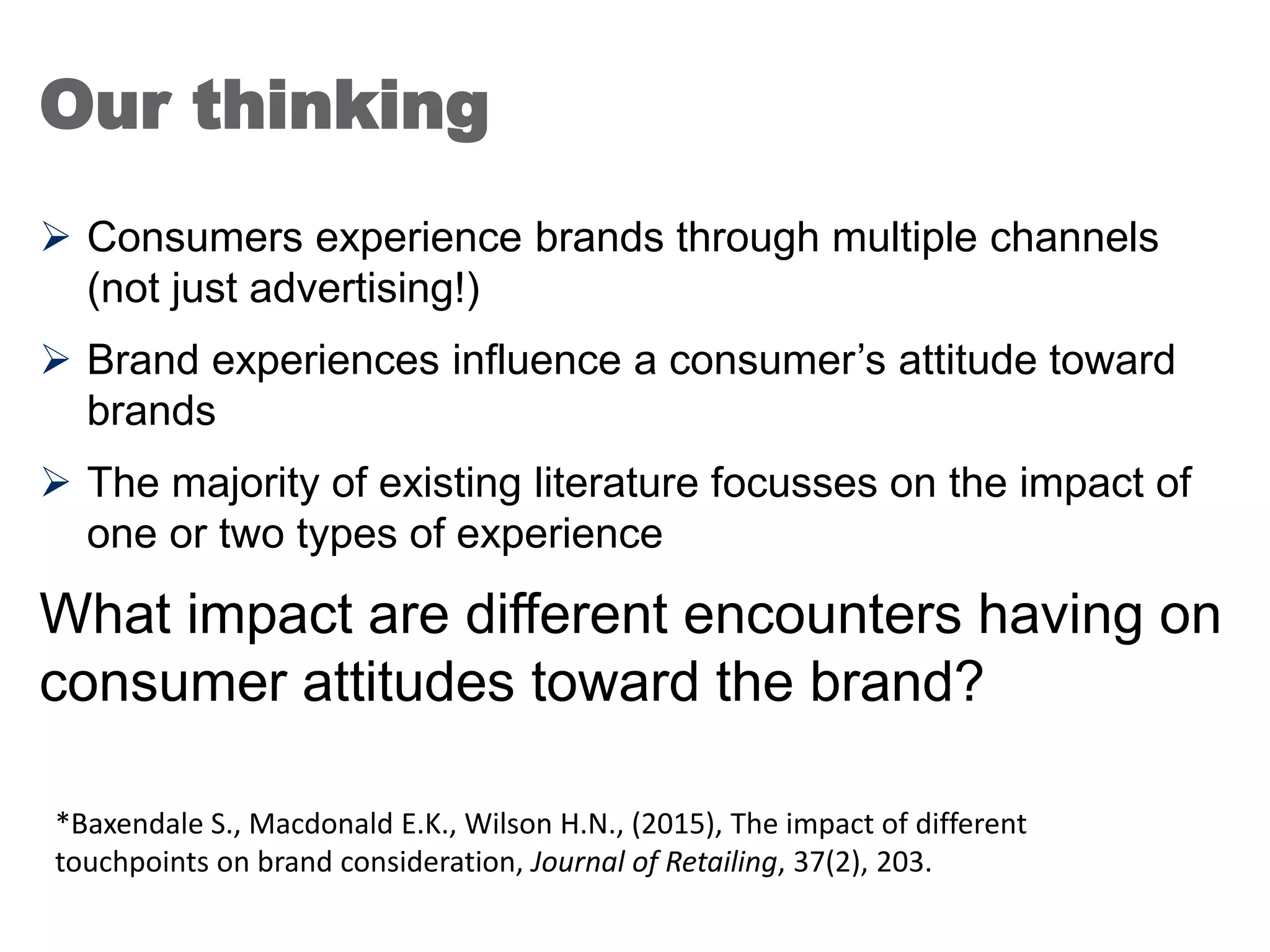 Our thinking
 Consumers experience brands through multiple channels
(not just advertising!)
 Brand experiences influence a consumer’s attitude toward
brands
 The majority of existing literature focusses on the impact of
one or two types of experience
What impact are different encounters having on
consumer attitudes toward the brand?
25
*Baxendale S., Macdonald E.K., Wilson H.N., (2015), The impact of different
touchpoints on brand consideration, Journal of Retailing, 37(2), 203.
 