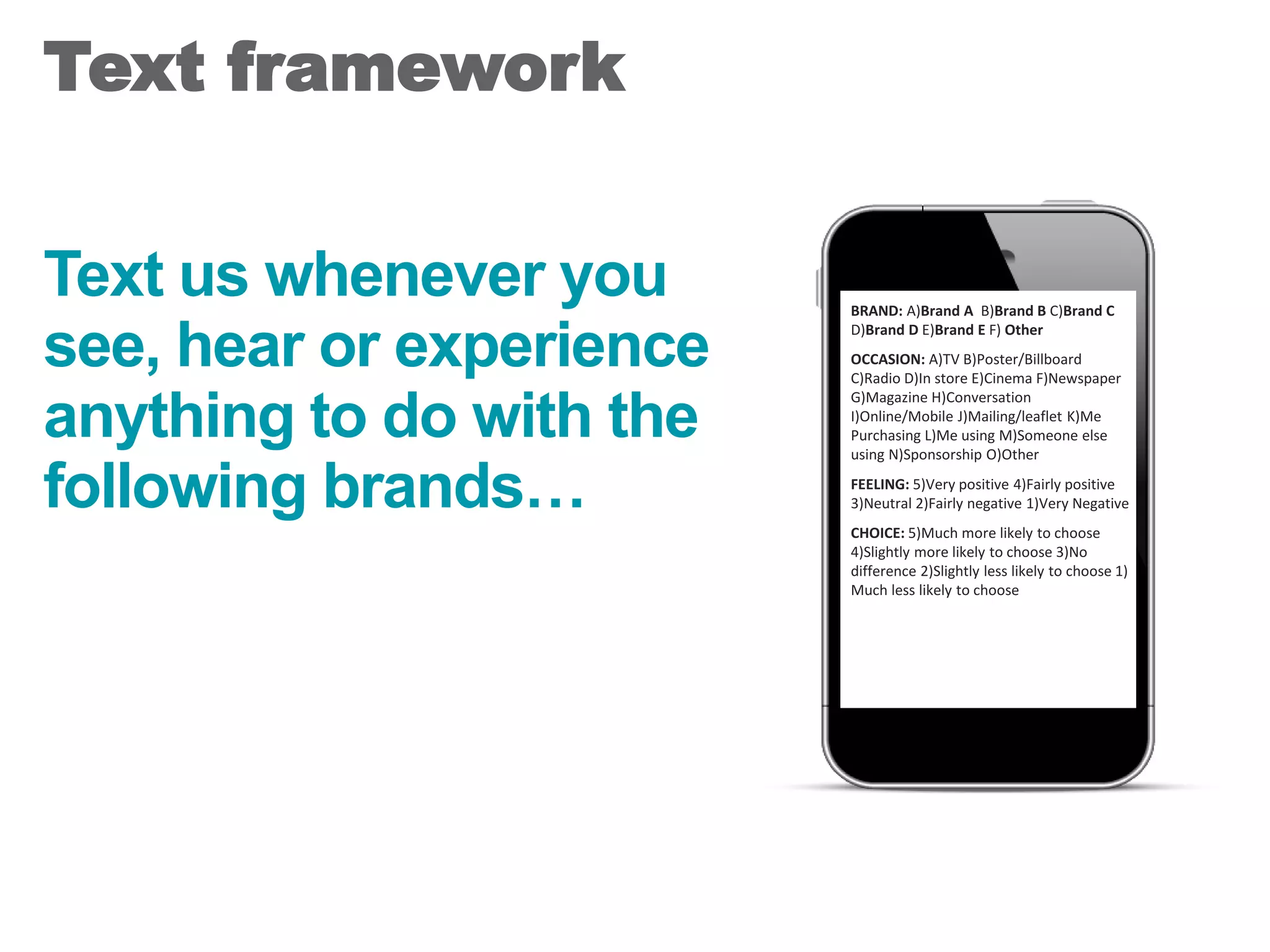 Text us whenever you
see, hear or experience
anything to do with the
following brands…
Text framework
27
BRAND: A)Brand A B)Brand B C)Brand C
D)Brand D E)Brand E F) Other
OCCASION: A)TV B)Poster/Billboard
C)Radio D)In store E)Cinema F)Newspaper
G)Magazine H)Conversation
I)Online/Mobile J)Mailing/leaflet K)Me
Purchasing L)Me using M)Someone else
using N)Sponsorship O)Other
FEELING: 5)Very positive 4)Fairly positive
3)Neutral 2)Fairly negative 1)Very Negative
CHOICE: 5)Much more likely to choose
4)Slightly more likely to choose 3)No
difference 2)Slightly less likely to choose 1)
Much less likely to choose
 