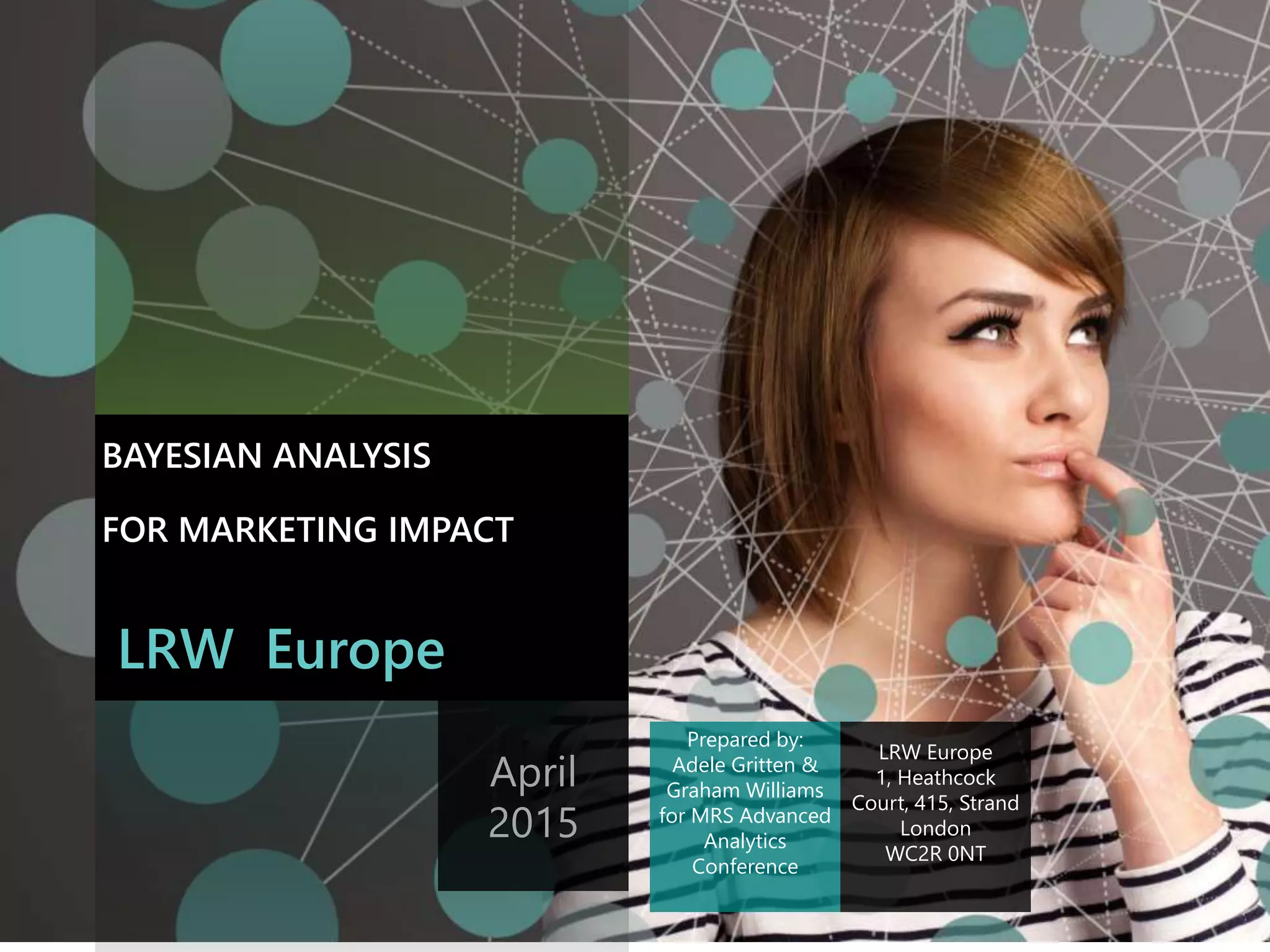 The contents of this document are the sole and confidential property of Lieberman Research
Worldwide, and may not be reproduced or distributed without the express written permission
of Lieberman Research Worldwide.
Prepared for CLIENT
TITLE
LRW Europe
BAYESIAN ANALYSIS
FOR MARKETING IMPACT
April
2015
LRW Europe
1, Heathcock
Court, 415, Strand
London
WC2R 0NT
Prepared by:
Adele Gritten &
Graham Williams
for MRS Advanced
Analytics
Conference
 