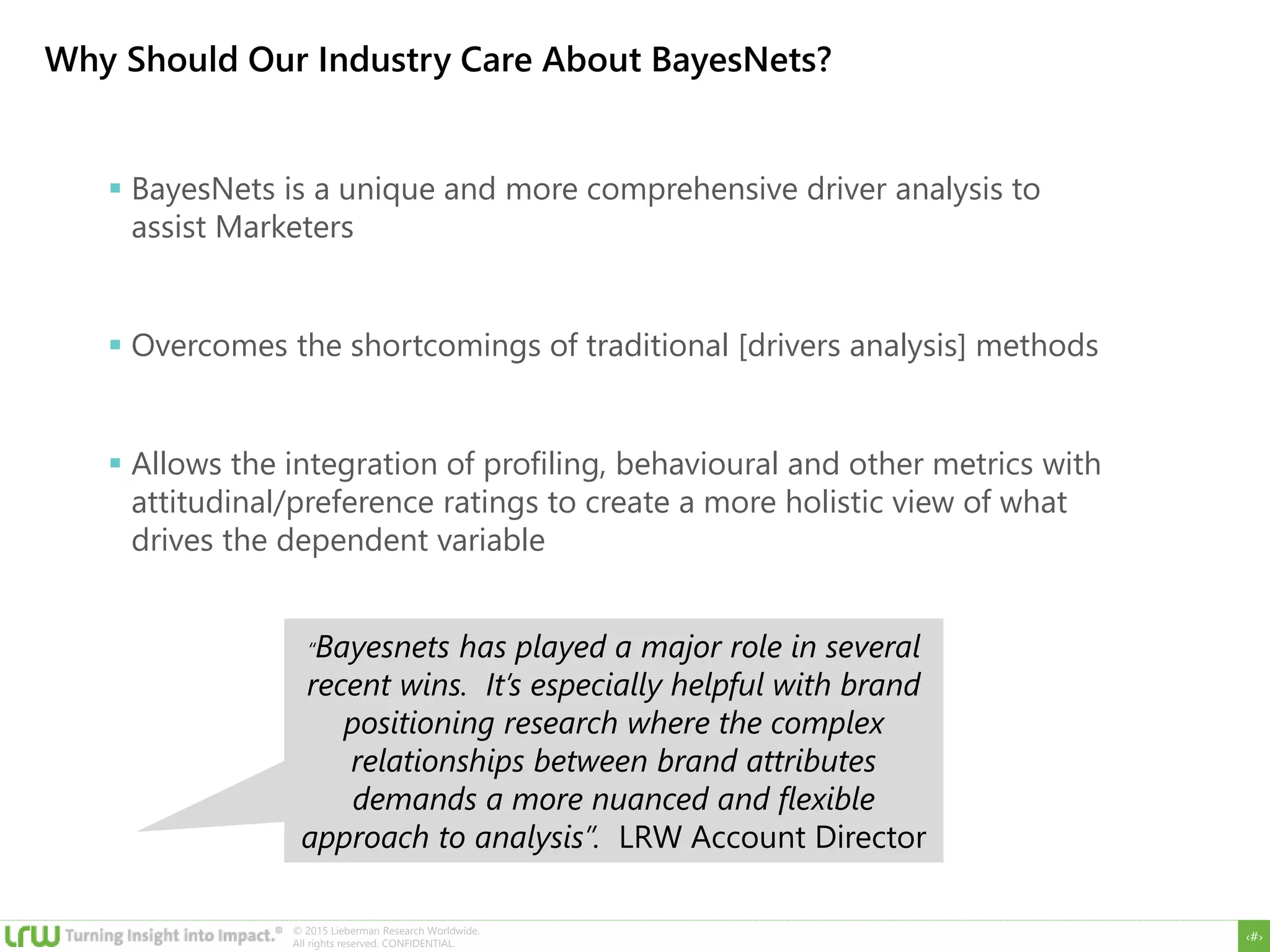 ‹#›
© 2015 Lieberman Research Worldwide.
All rights reserved. CONFIDENTIAL.
Why Should Our Industry Care About BayesNets?
 BayesNets is a unique and more comprehensive driver analysis to
assist Marketers
 Overcomes the shortcomings of traditional [drivers analysis] methods
 Allows the integration of profiling, behavioural and other metrics with
attitudinal/preference ratings to create a more holistic view of what
drives the dependent variable
“Bayesnets has played a major role in several
recent wins. It’s especially helpful with brand
positioning research where the complex
relationships between brand attributes
demands a more nuanced and flexible
approach to analysis”. LRW Account Director
 