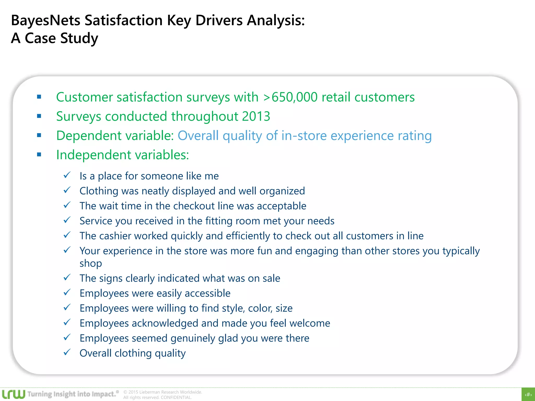 ‹#›
© 2015 Lieberman Research Worldwide.
All rights reserved. CONFIDENTIAL.
BayesNets Satisfaction Key Drivers Analysis:
A Case Study
 Customer satisfaction surveys with >650,000 retail customers
 Surveys conducted throughout 2013
 Dependent variable: Overall quality of in-store experience rating
 Independent variables:
 Is a place for someone like me
 Clothing was neatly displayed and well organized
 The wait time in the checkout line was acceptable
 Service you received in the fitting room met your needs
 The cashier worked quickly and efficiently to check out all customers in line
 Your experience in the store was more fun and engaging than other stores you typically
shop
 The signs clearly indicated what was on sale
 Employees were easily accessible
 Employees were willing to find style, color, size
 Employees acknowledged and made you feel welcome
 Employees seemed genuinely glad you were there
 Overall clothing quality
 